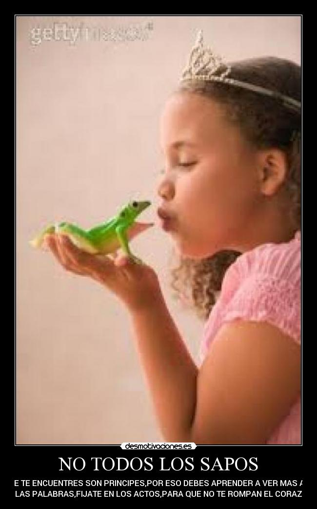 NO TODOS LOS SAPOS - QUE TE ENCUENTRES SON PRINCIPES,POR ESO DEBES APRENDER A VER MAS AYA
DE LAS PALABRAS,FIJATE EN LOS ACTOS,PARA QUE NO TE ROMPAN EL CORAZON.