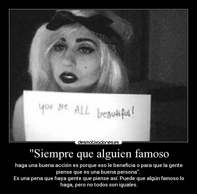 Siempre que alguien famoso - haga una buena acción es porque eso le beneficia o para que la gente
piense que es una buena persona.
Es una pena que haya gente que piense así. Puede que algún famoso lo
haga, pero no todos son iguales.