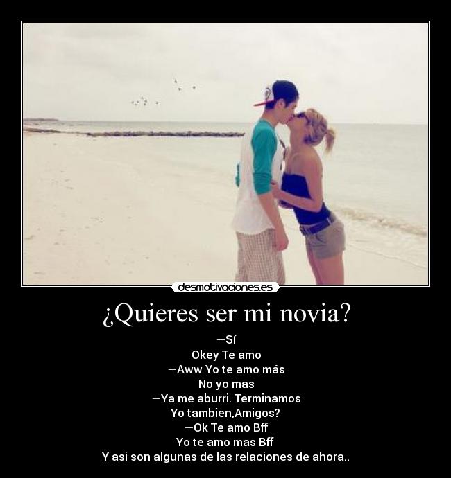 ¿Quieres ser mi novia? - —Sí
Okey Te amo
—Aww Yo te amo más
No yo mas
—Ya me aburri. Terminamos
Yo tambien,Amigos?
—Ok Te amo Bff
Yo te amo mas Bff
Y asi son algunas de las relaciones de ahora..