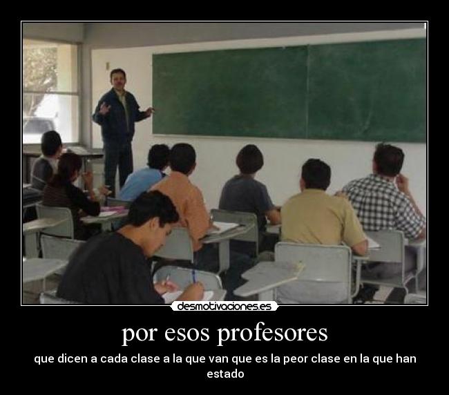 por esos profesores - que dicen a cada clase a la que van que es la peor clase en la que han estado