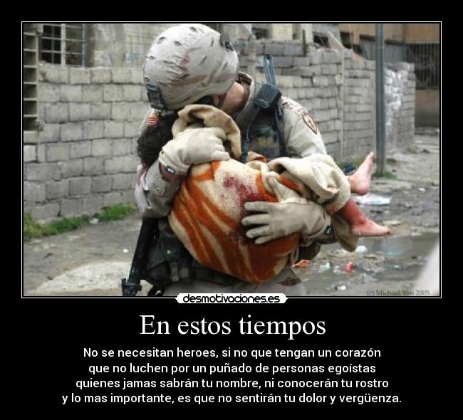 En estos tiempos - No se necesitan heroes, si no que tengan un corazón
que no luchen por un puñado de personas egoístas
quienes jamas sabrán tu nombre, ni conocerán tu rostro
y lo mas importante, es que no sentirán tu dolor y vergüenza.