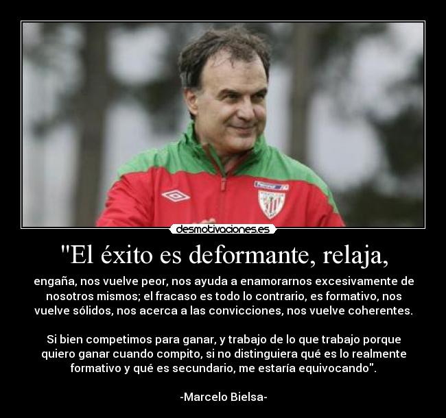 El éxito es deformante, relaja, - engaña, nos vuelve peor, nos ayuda a enamorarnos excesivamente de
nosotros mismos; el fracaso es todo lo contrario, es formativo, nos
vuelve sólidos, nos acerca a las convicciones, nos vuelve coherentes.

Si bien competimos para ganar, y trabajo de lo que trabajo porque
quiero ganar cuando compito, si no distinguiera qué es lo realmente
formativo y qué es secundario, me estaría equivocando.

-Marcelo Bielsa-