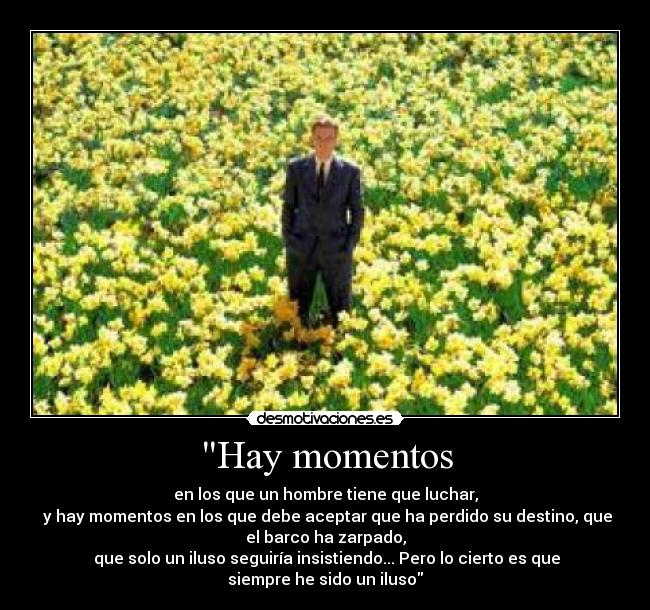 Hay momentos - en los que un hombre tiene que luchar,
y hay momentos en los que debe aceptar que ha perdido su destino, que
el barco ha zarpado,
que solo un iluso seguiría insistiendo... Pero lo cierto es que
siempre he sido un iluso