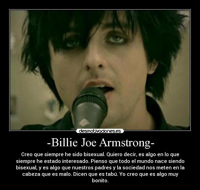 -Billie Joe Armstrong- - Creo que siempre he sido bisexual. Quiero decir, es algo en lo que
siempre he estado interesado. Pienso que todo el mundo nace siendo
bisexual, y es algo que nuestros padres y la sociedad nos meten en la
cabeza que es malo. Dicen que es tabú. Yo creo que es algo muy
bonito.