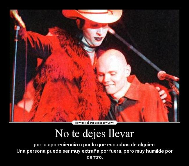 No te dejes llevar - por la apareciencia o por lo que escuchas de alguien.
Una persona puede ser muy extraña por fuera, pero muy humilde por dentro.