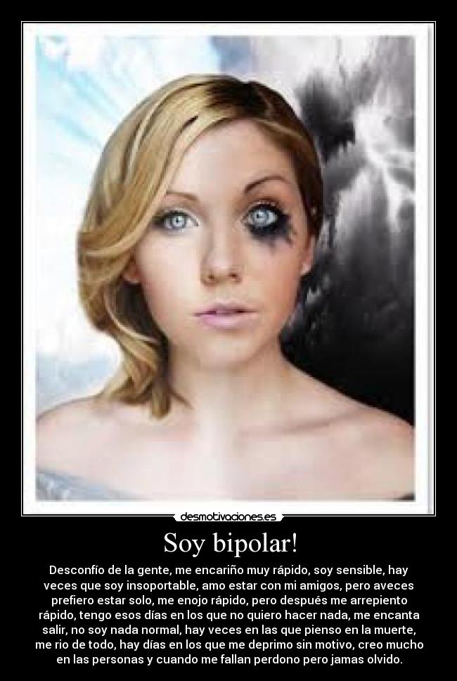 Soy bipolar! - Desconfío de la gente, me encariño muy rápido, soy sensible, hay
veces que soy insoportable, amo estar con mi amigos, pero aveces
prefiero estar solo, me enojo rápido, pero después me arrepiento
rápido, tengo esos días en los que no quiero hacer nada, me encanta
salir, no soy nada normal, hay veces en las que pienso en la muerte,
me rio de todo, hay días en los que me deprimo sin motivo, creo mucho
en las personas y cuando me fallan perdono pero jamas olvido.