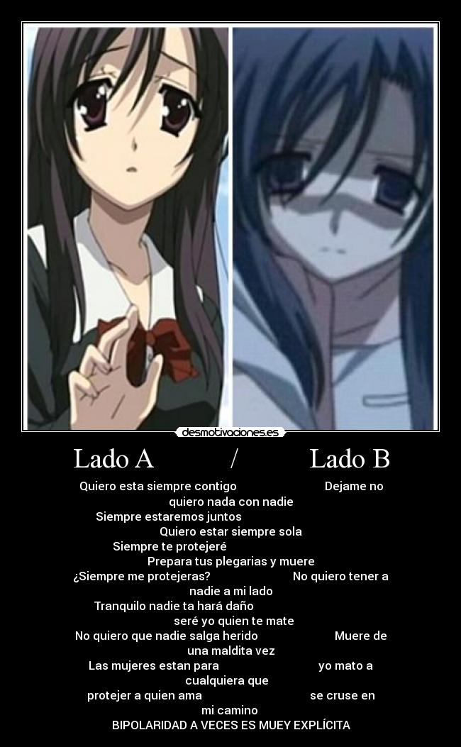 Lado A           /          Lado B - Quiero esta siempre contigo                               Dejame no quiero nada con nadie
Siempre estaremos juntos                                             Quiero estar siempre sola
Siempre te protejeré                                            Prepara tus plegarias y muere
¿Siempre me protejeras?                             No quiero tener a nadie a mi lado
Tranquilo nadie ta hará daño                                           seré yo quien te mate
No quiero que nadie salga herido                           Muere de una maldita vez
Las mujeres estan para                                   yo mato a cualquiera que   
protejer a quien ama                                      se cruse en mi camino 
BIPOLARIDAD A VECES ES MUEY EXPLÍCITA