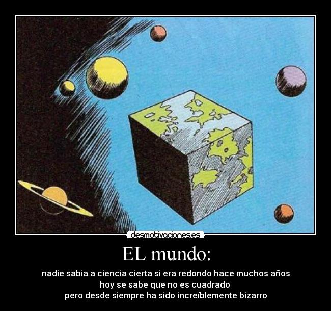 EL mundo: - nadie sabia a ciencia cierta si era redondo hace muchos años
hoy se sabe que no es cuadrado 
pero desde siempre ha sido increíblemente bizarro
