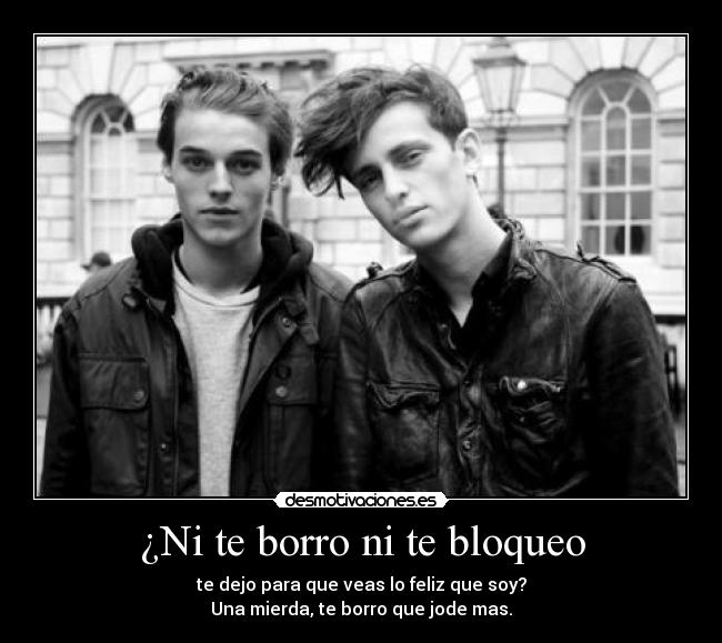 ¿Ni te borro ni te bloqueo - te dejo para que veas lo feliz que soy?
Una mierda, te borro que jode mas.