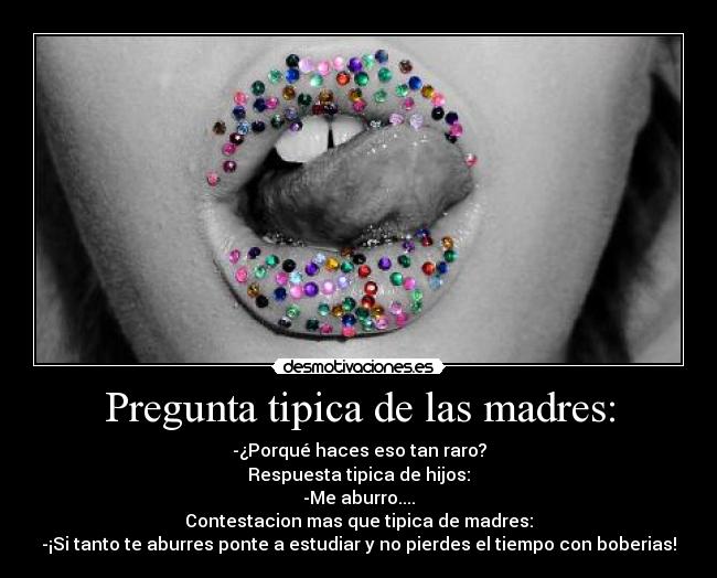 Pregunta tipica de las madres: - -¿Porqué haces eso tan raro?
Respuesta tipica de hijos:
-Me aburro....
Contestacion mas que tipica de madres:
-¡Si tanto te aburres ponte a estudiar y no pierdes el tiempo con boberias!