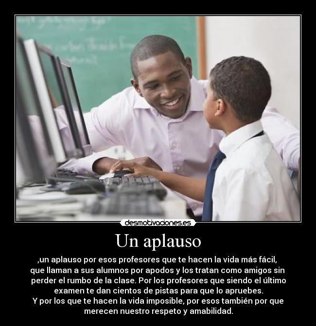 Un aplauso - ,un aplauso por esos profesores que te hacen la vida más fácil, 
que llaman a sus alumnos por apodos y los tratan como amigos sin 
perder el rumbo de la clase. Por los profesores que siendo el último
examen te dan cientos de pistas para que lo apruebes.
Y por los que te hacen la vida imposible, por esos también por que
merecen nuestro respeto y amabilidad.