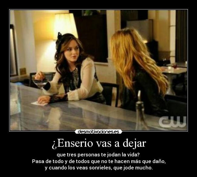 ¿Enserio vas a dejar - que tres personas te jodan la vida?
Pasa de todo y de todos que no te hacen más que daño,
y cuando los veas sonrieles, que jode mucho.