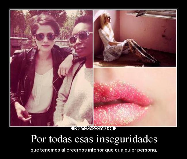 Por todas esas inseguridades - que tenemos al creernos inferior que cualquier persona.