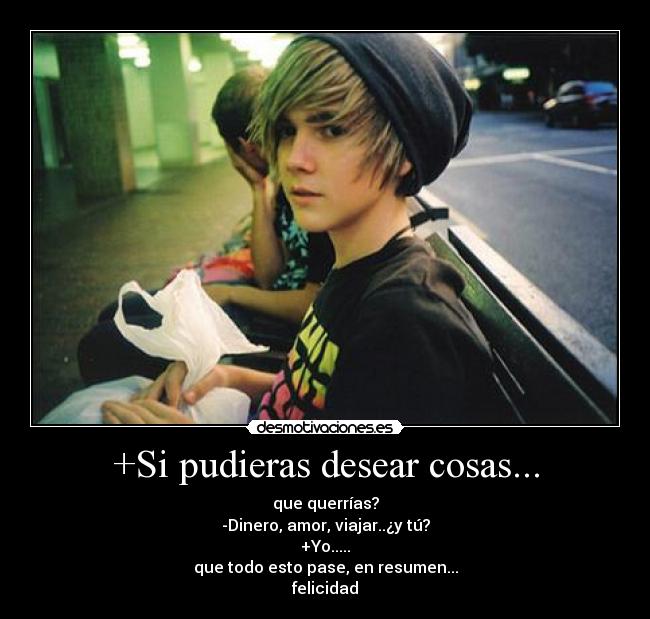 +Si pudieras desear cosas... - que querrías?
-Dinero, amor, viajar..¿y tú?
+Yo.....
que todo esto pase, en resumen...
felicidad