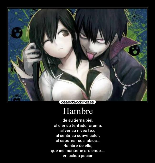 Hambre - de su tierna piel,
al oler su tentador aroma,
al ver su nivea tez,
al sentir su suave calor,
al saborear sus labios...
Hambre de ella,
que me mantiene ardiendo....
 en calida pasion