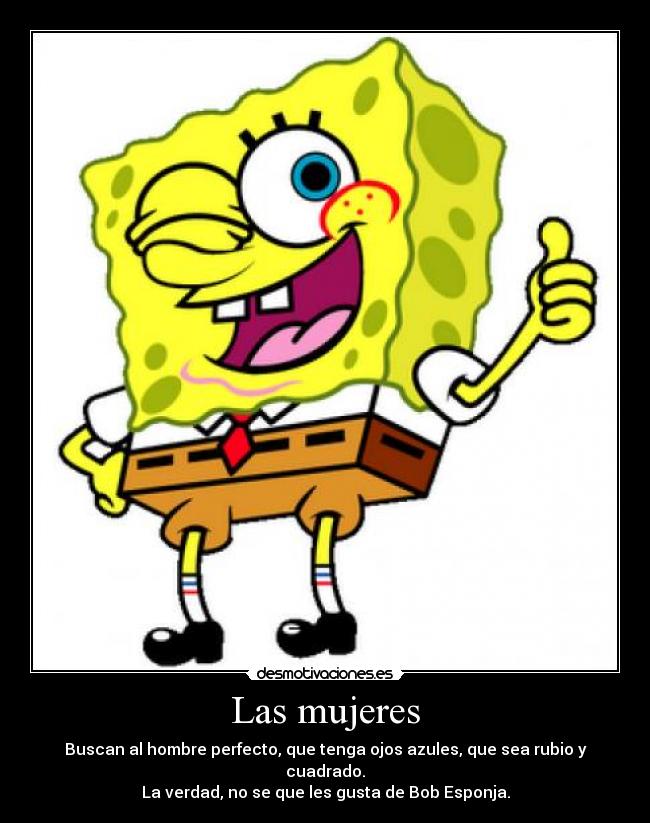Las mujeres - Buscan al hombre perfecto, que tenga ojos azules, que sea rubio y cuadrado.
La verdad, no se que les gusta de Bob Esponja.