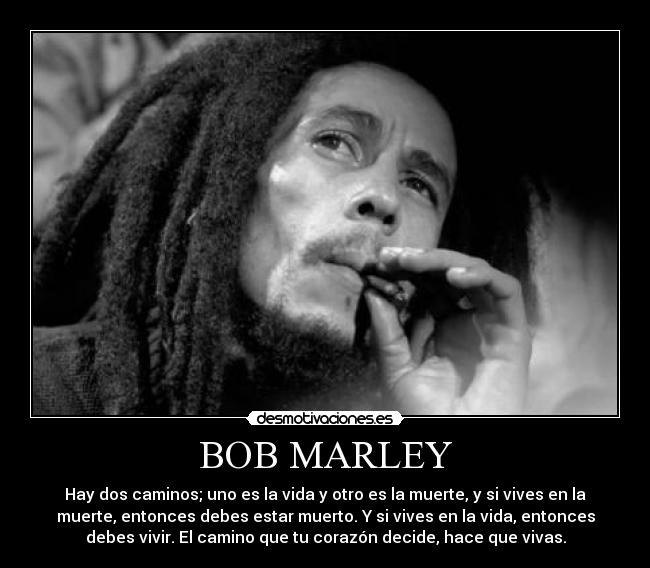 BOB MARLEY - Hay dos caminos; uno es la vida y otro es la muerte, y si vives en la
muerte, entonces debes estar muerto. Y si vives en la vida, entonces
debes vivir. El camino que tu corazón decide, hace que vivas.