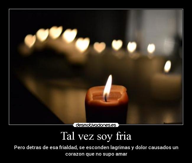 Tal vez soy fria - Pero detras de esa frialdad, se esconden lagrimas y dolor causados un
corazon que no supo amar