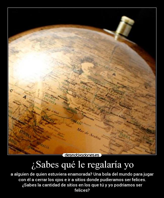 ¿Sabes qué le regalaría yo - a alguien de quien estuviera enamorada? Una bola del mundo para jugar
con él a cerrar los ojos e ir a sitios donde pudieramos ser felices.
¿Sabes la cantidad de sitios en los que tú y yo podriamos ser
felices?