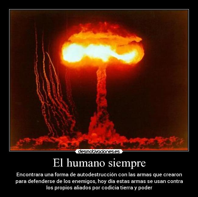 El humano siempre - Encontrara una forma de autodestrucción con las armas que crearon
para defenderse de los enemigos, hoy día estas armas se usan contra
los propios aliados por codicia tierra y poder