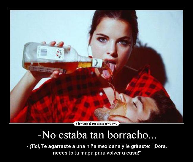 -No estaba tan borracho... - - ¡Tío!, Te agarraste a una niña mexicana y le gritaste: ¡Dora,
necesito tu mapa para volver a casa!