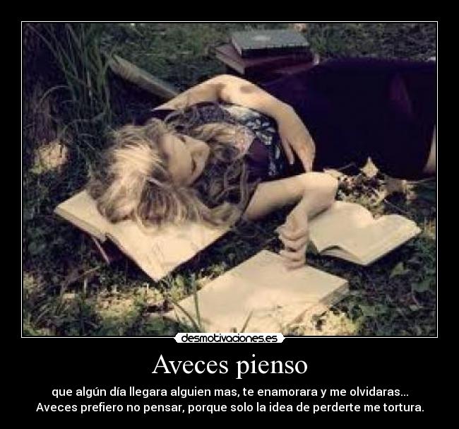 Aveces pienso - que algún día llegara alguien mas, te enamorara y me olvidaras...
Aveces prefiero no pensar, porque solo la idea de perderte me tortura.