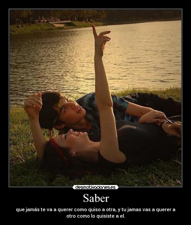 Saber - que jamás te va a querer como quiso a otra, y tu jamas vas a querer a
otro como lo quisiste a el.