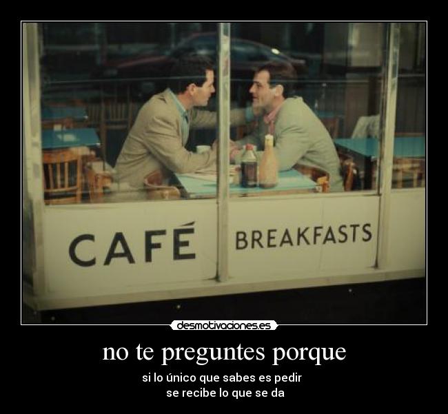 no te preguntes porque - si lo único que sabes es pedir  
 se recibe lo que se da