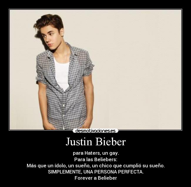 Justin Bieber - para Haters, un gay.
Para las Beliebers:
Más que un ídolo, un sueño, un chico que cumplió su sueño.
SIMPLEMENTE, UNA PERSONA PERFECTA.
Forever a Belieber
