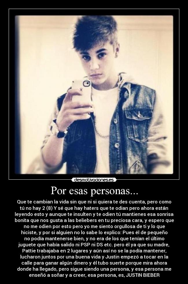 Por esas personas... - Que te cambian la vida sin que ni si quiera te des cuenta, pero como
tú no hay 2 (8) Y sé que hay haters que te odian pero ahora están
leyendo esto y aunque te insulten y te odien tú mantienes esa sonrisa
bonita que nos gusta a las beliebers en tu preciosa cara, y espero que
no me odien por esto pero yo me siento orgullosa de ti y lo que
hiciste, y por si alguien no lo sabe lo explico: Pues él de pequeño
no podía mantenerse bien, y no era de los que tenían el último
juguete que había salido ni PSP ni DS etc. pero él ya que su madre,
Pattie trabajaba en 2 lugares y aún así no se la podía mantener,
lucharon juntos por una buena vida y Justin empezó a tocar en la
calle para ganar algún dinero y él tubo suerte porque mira ahora
donde ha llegado, pero sigue siendo una persona, y esa persona me
enseñó a soñar y a creer, esa persona, es, JUSTIN BIEBER