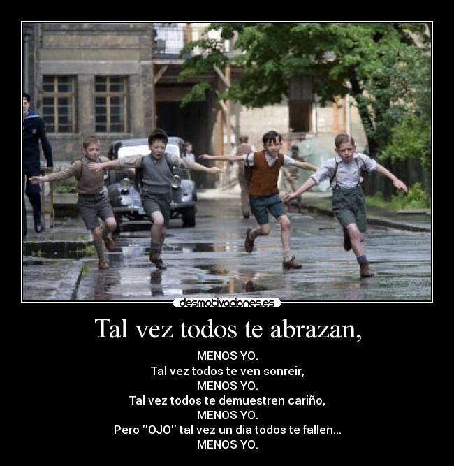 Tal vez todos te abrazan, - MENOS YO.
Tal vez todos te ven sonreir,
MENOS YO.
Tal vez todos te demuestren cariño,
MENOS YO.
Pero OJO tal vez un dia todos te fallen...
MENOS YO.