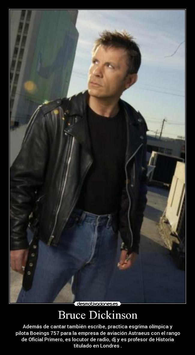 Bruce Dickinson - Además de cantar también escribe, practica esgrima olímpica y
pilota Boeings 757 para la empresa de aviación Astraeus con el rango
de Oficial Primero, es locutor de radio, dj y es profesor de Historia
titulado en Londres .