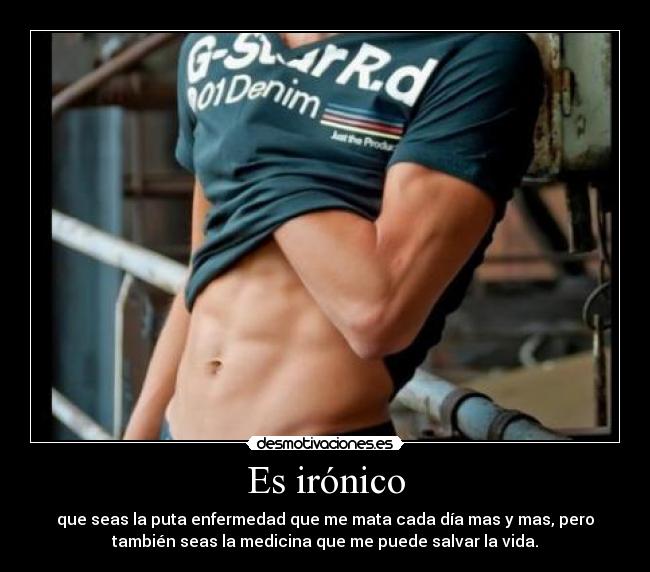 Es irónico - que seas la puta enfermedad que me mata cada día mas y mas, pero
también seas la medicina que me puede salvar la vida.