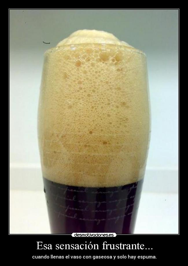 Esa sensación frustrante... - cuando llenas el vaso con gaseosa y solo hay espuma.