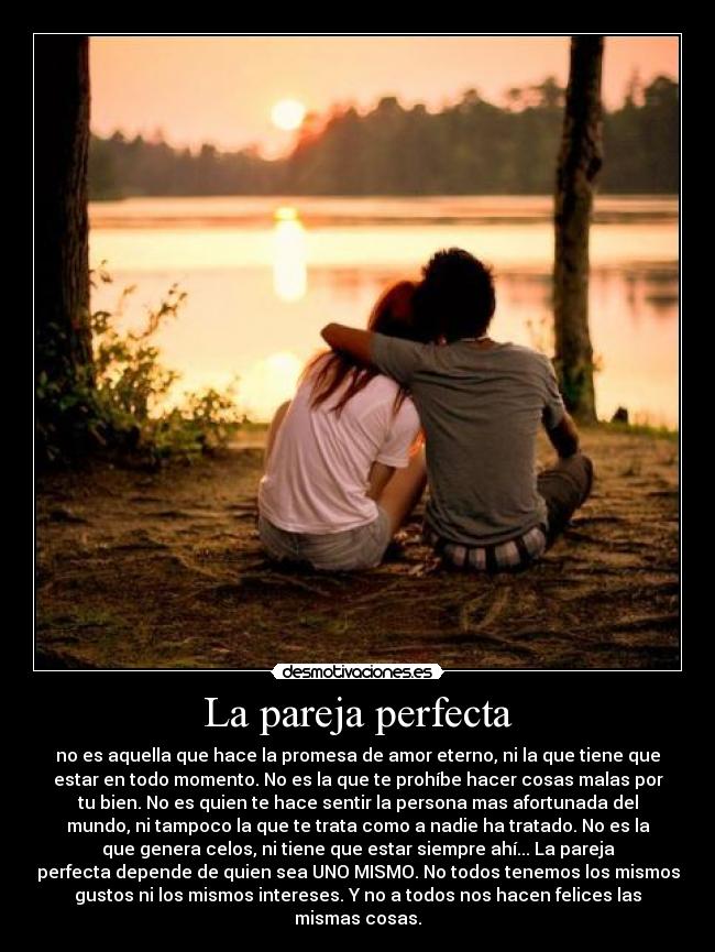 La pareja perfecta - no es aquella que hace la promesa de amor eterno, ni la que tiene que
estar en todo momento. No es la que te prohíbe hacer cosas malas por
tu bien. No es quien te hace sentir la persona mas afortunada del
mundo, ni tampoco la que te trata como a nadie ha tratado. No es la
que genera celos, ni tiene que estar siempre ahí... La pareja
perfecta depende de quien sea UNO MISMO. No todos tenemos los mismos
gustos ni los mismos intereses. Y no a todos nos hacen felices las
mismas cosas.