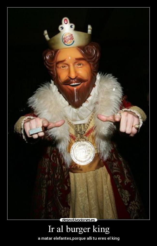 Ir al burger king - a matar elefantes,porque alli tu eres el king