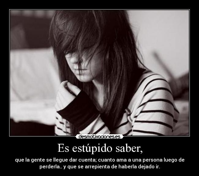 Es estúpido saber, - que la gente se llegue dar cuenta; cuanto ama a una persona luego de
perderla.. y que se arrepienta de haberla dejado ir.