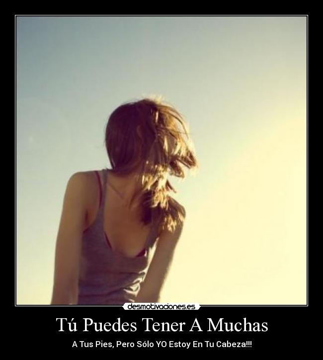Tú Puedes Tener A Muchas - A Tus Pies, Pero Sólo YO Estoy En Tu Cabeza!!!