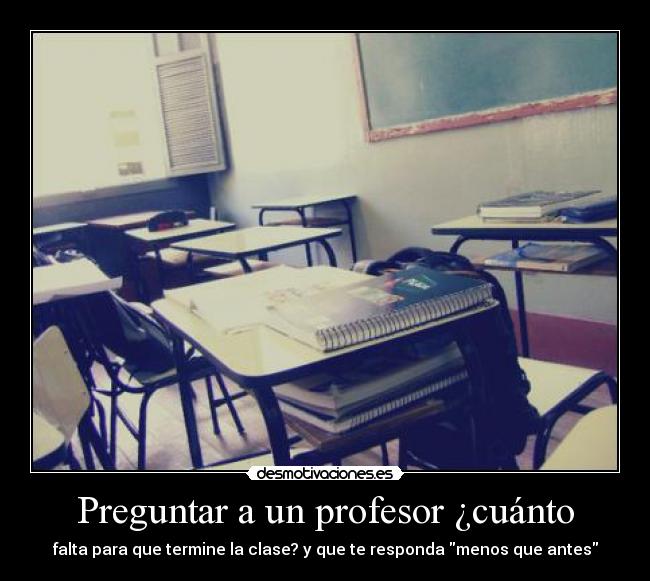 Preguntar a un profesor ¿cuánto - falta para que termine la clase? y que te responda menos que antes