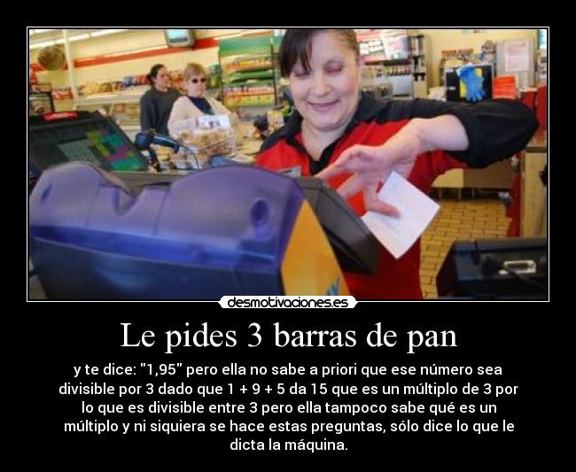 Le pides 3 barras de pan - y te dice: 1,95 pero ella no sabe a priori que ese número sea
divisible por 3 dado que 1 + 9 + 5 da 15 que es un múltiplo de 3 por
lo que es divisible entre 3 pero ella tampoco sabe qué es un
múltiplo y ni siquiera se hace estas preguntas, sólo dice lo que le
dicta la máquina.