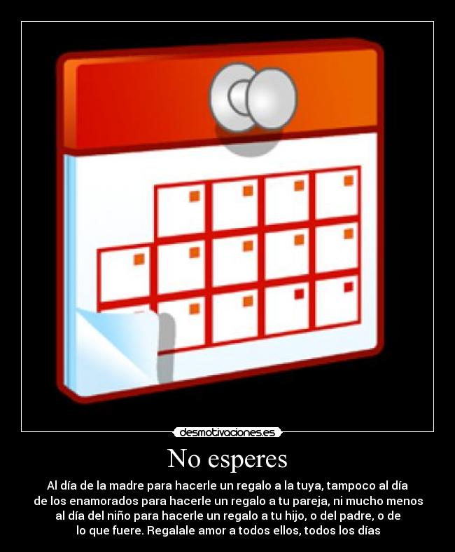 No esperes - Al día de la madre para hacerle un regalo a la tuya, tampoco al día
de los enamorados para hacerle un regalo a tu pareja, ni mucho menos
al día del niño para hacerle un regalo a tu hijo, o del padre, o de
lo que fuere. Regalale amor a todos ellos, todos los días