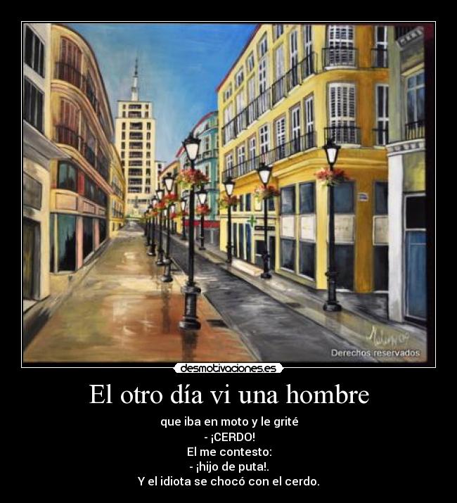 El otro día vi una hombre - que iba en moto y le grité
- ¡CERDO!
El me contesto:
- ¡hijo de puta!.
Y el idiota se chocó con el cerdo.