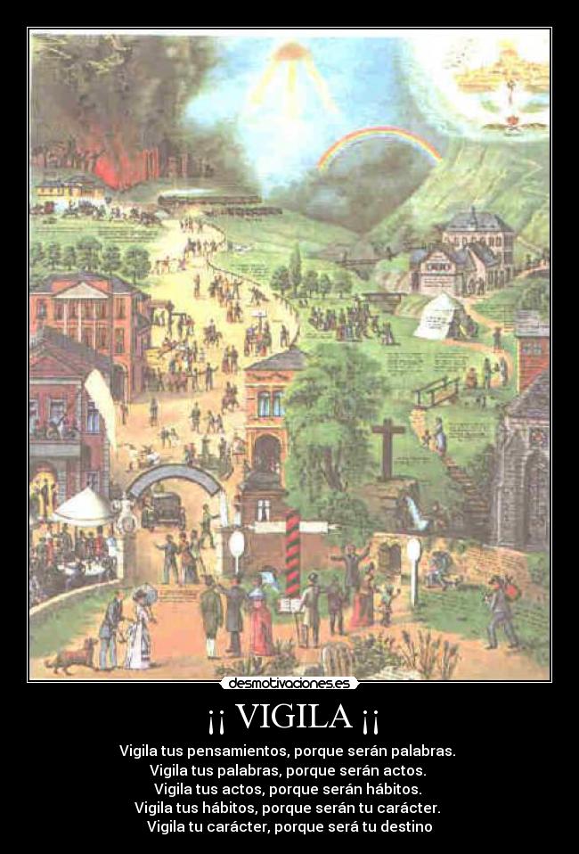 ¡¡ VIGILA ¡¡ - Vigila tus pensamientos, porque serán palabras.
Vigila tus palabras, porque serán actos.
Vigila tus actos, porque serán hábitos.
Vigila tus hábitos, porque serán tu carácter.
Vigila tu carácter, porque será tu destino