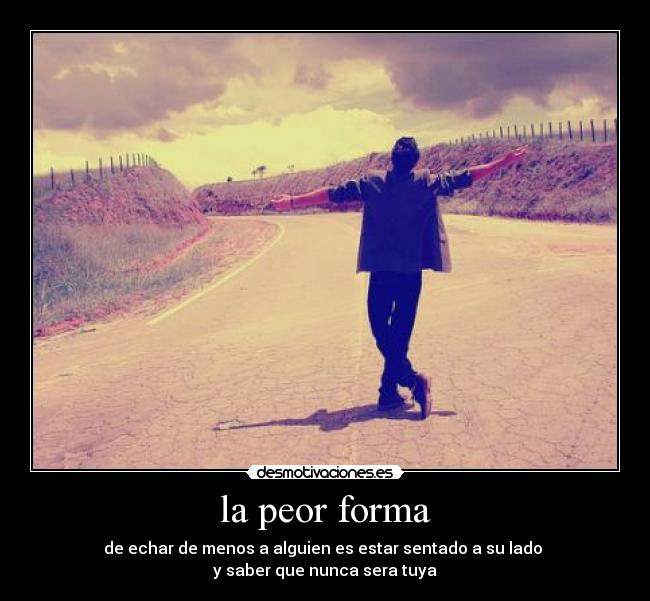 la peor forma - de echar de menos a alguien es estar sentado a su lado
y saber que nunca sera tuya