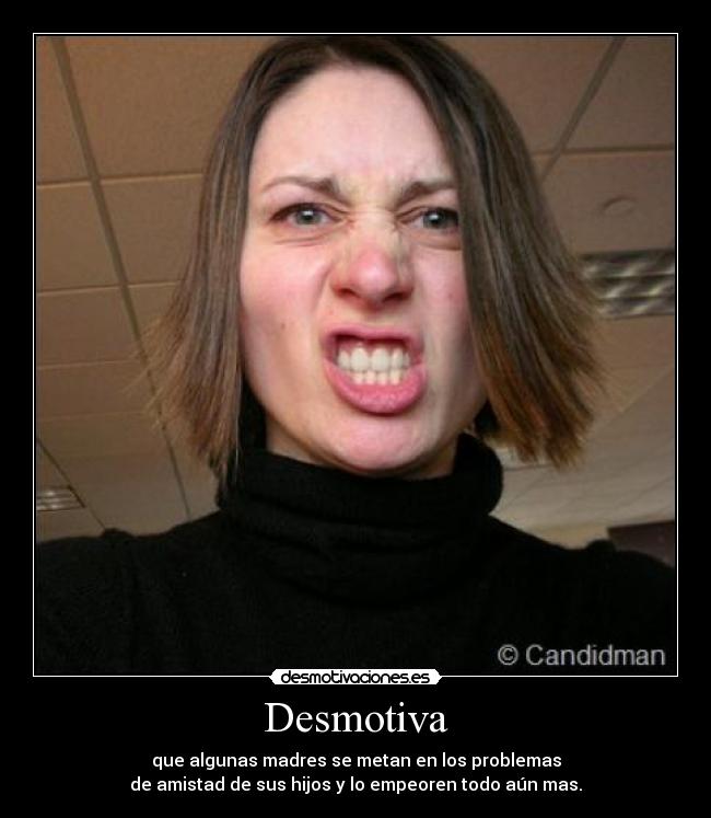 Desmotiva - que algunas madres se metan en los problemas
de amistad de sus hijos y lo empeoren todo aún mas.