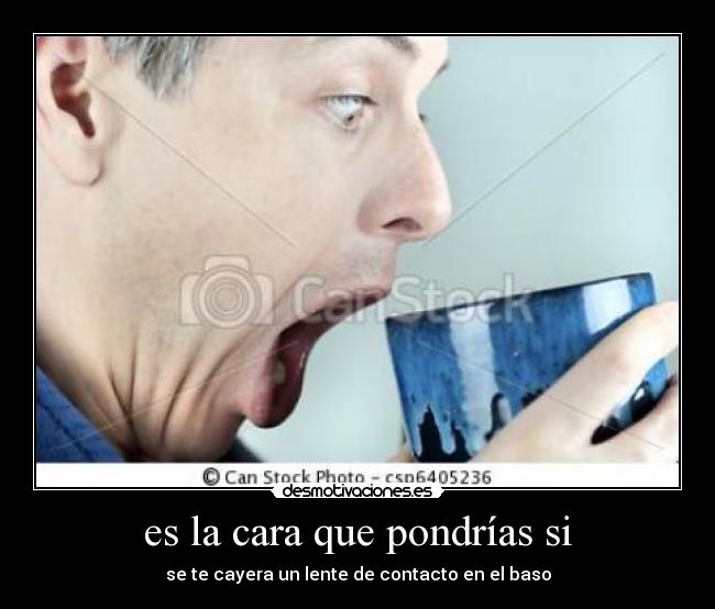 es la cara que pondrías si - se te cayera un lente de contacto en el baso