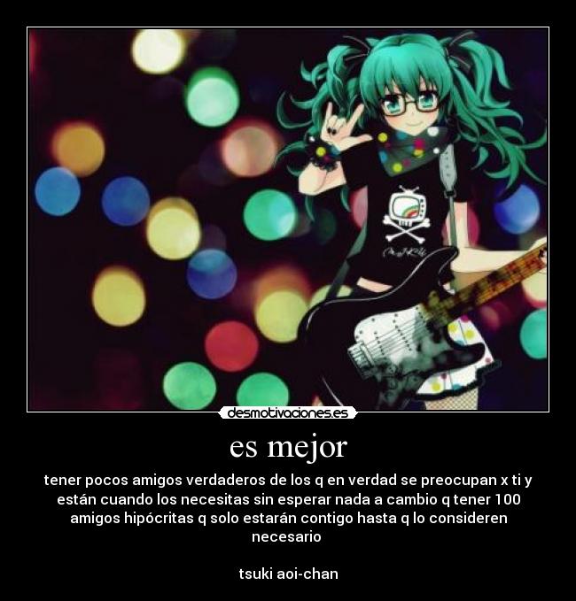 es mejor - tener pocos amigos verdaderos de los q en verdad se preocupan x ti y
están cuando los necesitas sin esperar nada a cambio q tener 100
amigos hipócritas q solo estarán contigo hasta q lo consideren
necesario 

tsuki aoi-chan