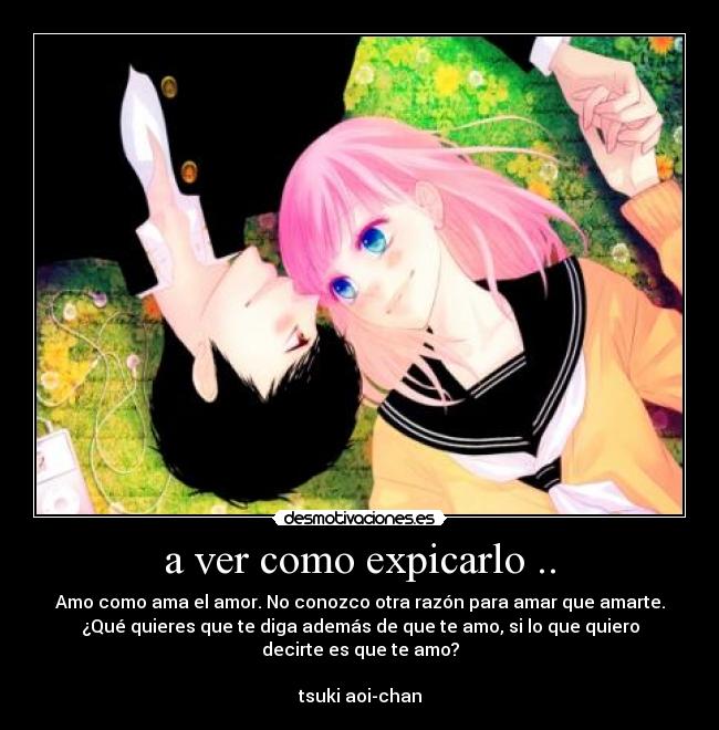 a ver como expicarlo .. - Amo como ama el amor. No conozco otra razón para amar que amarte.
¿Qué quieres que te diga además de que te amo, si lo que quiero
decirte es que te amo?

tsuki aoi-chan