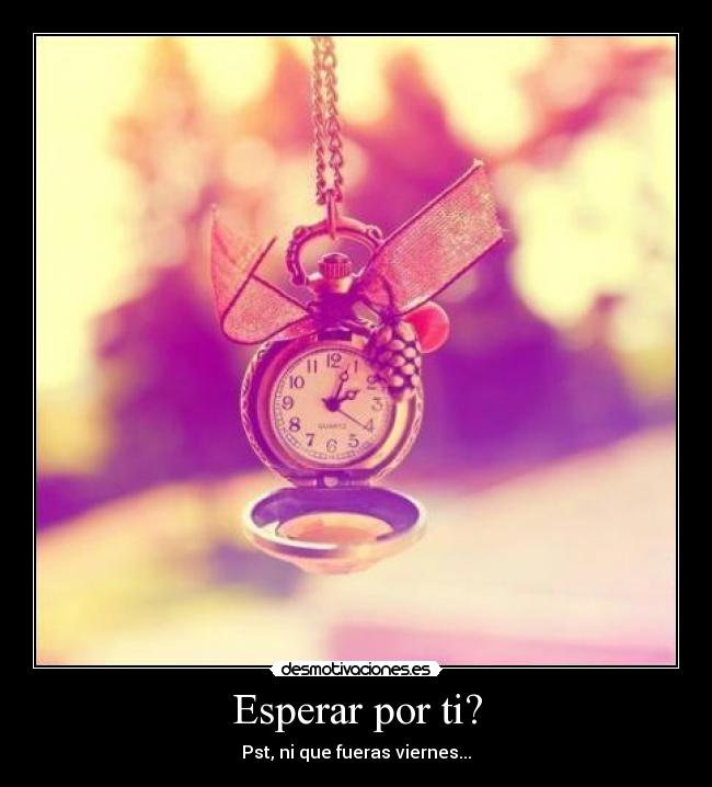 Esperar por ti? - Pst, ni que fueras viernes...