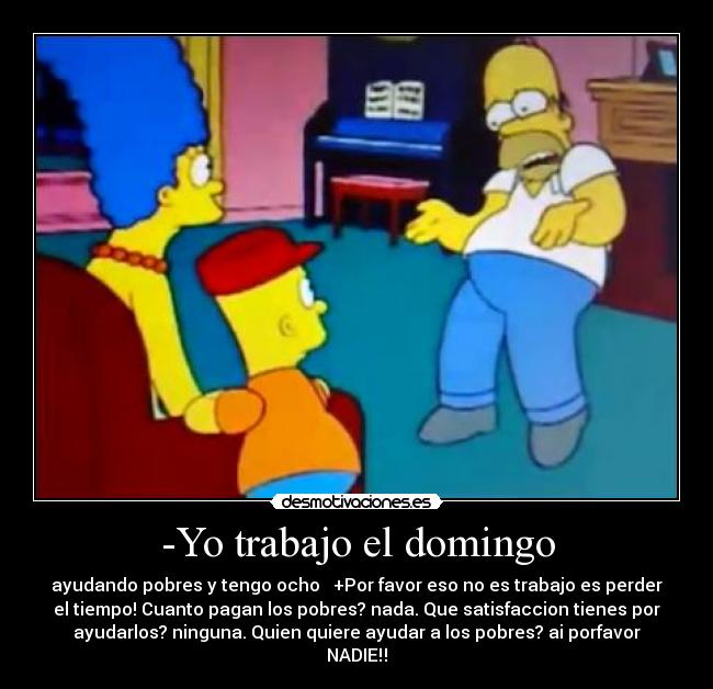 -Yo trabajo el domingo - ayudando pobres y tengo ocho   +Por favor eso no es trabajo es perder
el tiempo! Cuanto pagan los pobres? nada. Que satisfaccion tienes por
ayudarlos? ninguna. Quien quiere ayudar a los pobres? ai porfavor
NADIE‼